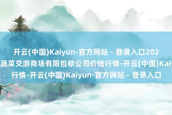 开云(中国)Kaiyun·官方网站 - 登录入口2024年12月26日云南元谋县蔬菜交游商场有限包袱公司价钱行情-开云(中国)Kaiyun·官方网站 - 登录入口