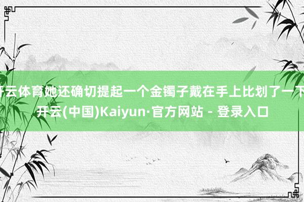 开云体育她还确切提起一个金镯子戴在手上比划了一下-开云(中国)Kaiyun·官方网站 - 登录入口