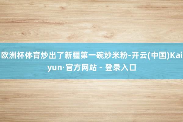 欧洲杯体育炒出了新疆第一碗炒米粉-开云(中国)Kaiyun·官方网站 - 登录入口