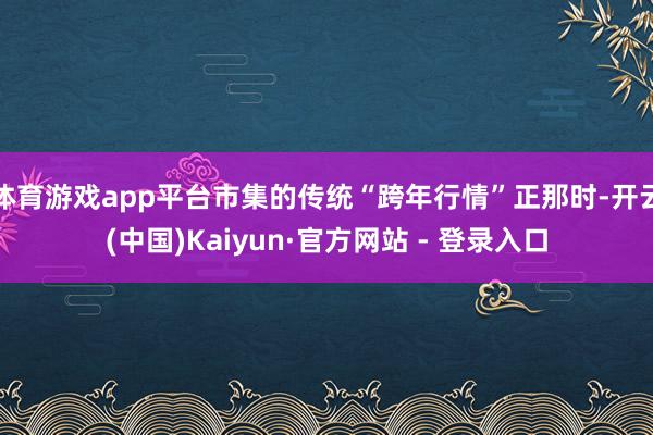 体育游戏app平台市集的传统“跨年行情”正那时-开云(中国)Kaiyun·官方网站 - 登录入口