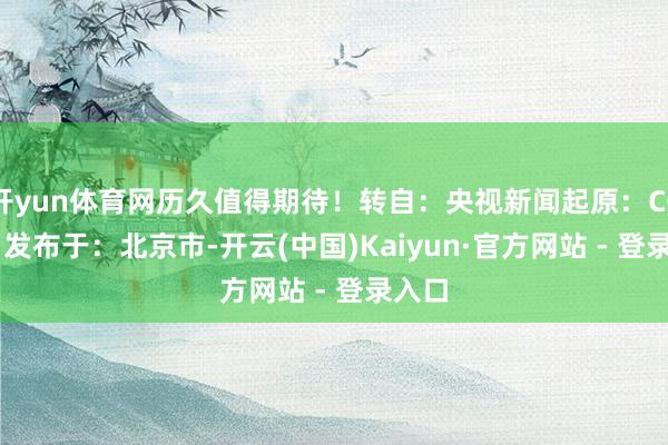 开yun体育网历久值得期待！转自：央视新闻起原：CCTV4 发布于：北京市-开云(中国)Kaiyun·官方网站 - 登录入口