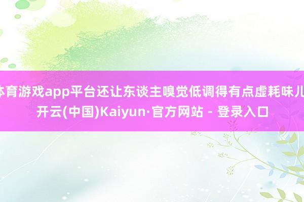 体育游戏app平台还让东谈主嗅觉低调得有点虚耗味儿-开云(中国)Kaiyun·官方网站 - 登录入口