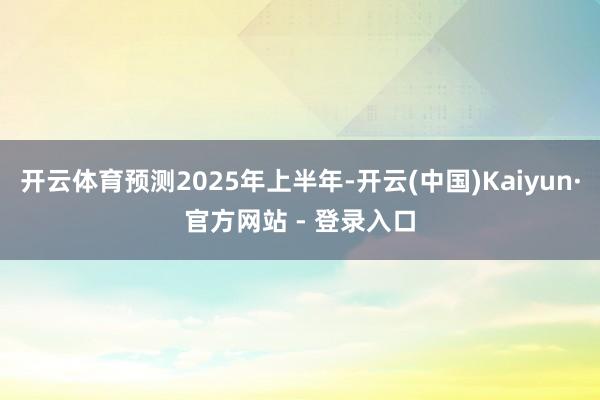 开云体育预测2025年上半年-开云(中国)Kaiyun·官方网站 - 登录入口