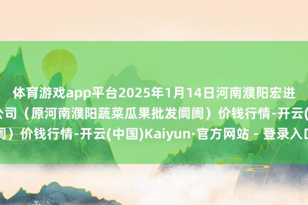 体育游戏app平台2025年1月14日河南濮阳宏进农副居品批发阛阓有限公司(原河南濮阳蔬菜瓜果批发阛阓)价钱行情-开云(中国)Kaiyun·官方网站 - 登录入口