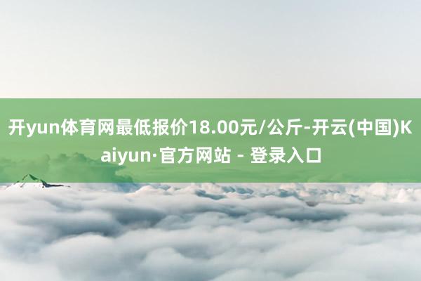 开yun体育网最低报价18.00元/公斤-开云(中国)Kaiyun·官方网站 - 登录入口