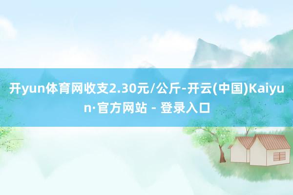 开yun体育网收支2.30元/公斤-开云(中国)Kaiyun·官方网站 - 登录入口