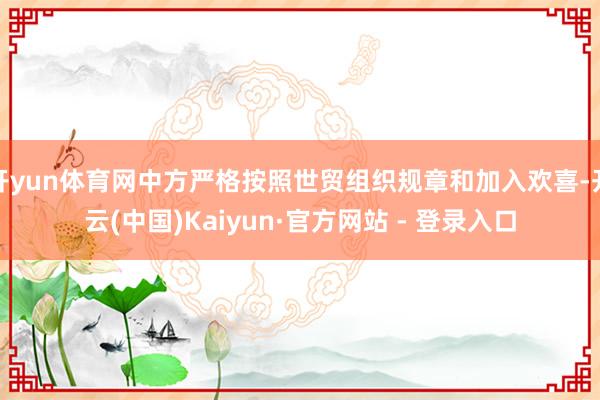 开yun体育网中方严格按照世贸组织规章和加入欢喜-开云(中国)Kaiyun·官方网站 - 登录入口