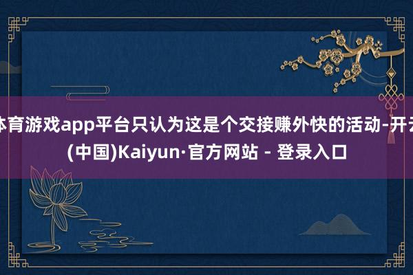 体育游戏app平台只认为这是个交接赚外快的活动-开云(中国)Kaiyun·官方网站 - 登录入口