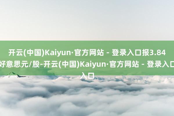 开云(中国)Kaiyun·官方网站 - 登录入口报3.84好意思元/股-开云(中国)Kaiyun·官方网站 - 登录入口