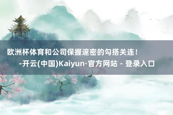 欧洲杯体育和公司保握邃密的勾搭关连！            -开云(中国)Kaiyun·官方网站 - 登录入口