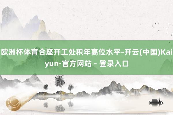 欧洲杯体育合座开工处积年高位水平-开云(中国)Kaiyun·官方网站 - 登录入口