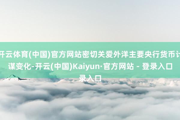 开云体育(中国)官方网站密切关爱外洋主要央行货币计谋变化-开云(中国)Kaiyun·官方网站 - 登录入口