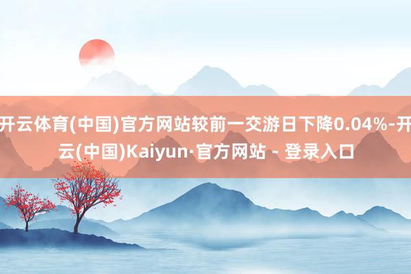 开云体育(中国)官方网站较前一交游日下降0.04%-开云(中国)Kaiyun·官方网站 - 登录入口