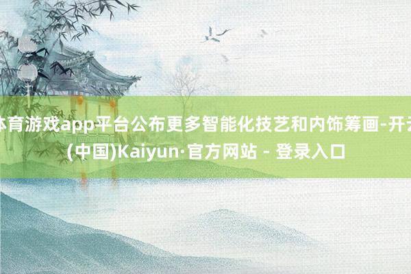 体育游戏app平台公布更多智能化技艺和内饰筹画-开云(中国)Kaiyun·官方网站 - 登录入口