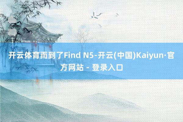 开云体育而到了Find N5-开云(中国)Kaiyun·官方网站 - 登录入口