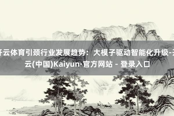开云体育引颈行业发展趋势：大模子驱动智能化升级-开云(中国)Kaiyun·官方网站 - 登录入口