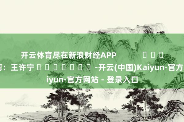 开云体育尽在新浪财经APP            						职守裁剪：王许宁 							-开云(中国)Kaiyun·官方网站 - 登录入口