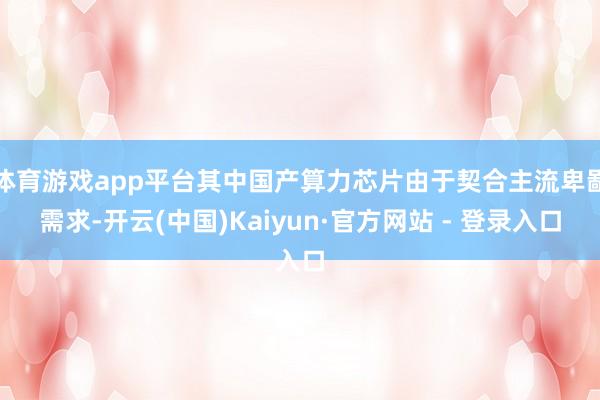 体育游戏app平台其中国产算力芯片由于契合主流卑鄙需求-开云(中国)Kaiyun·官方网站 - 登录入口