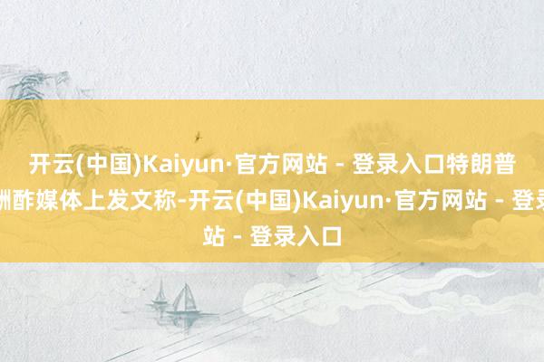 开云(中国)Kaiyun·官方网站 - 登录入口特朗普还在酬酢媒体上发文称-开云(中国)Kaiyun·官方网站 - 登录入口