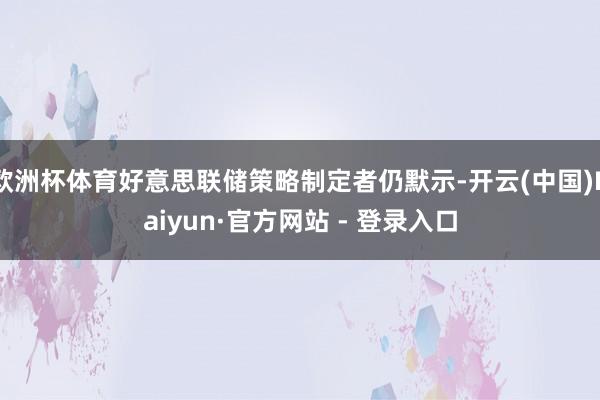 欧洲杯体育好意思联储策略制定者仍默示-开云(中国)Kaiyun·官方网站 - 登录入口