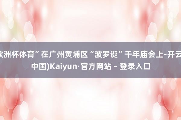 欧洲杯体育”在广州黄埔区“波罗诞”千年庙会上-开云(中国)Kaiyun·官方网站 - 登录入口