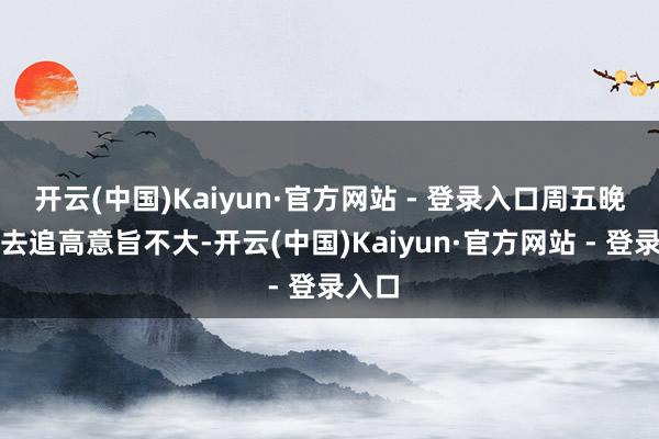 开云(中国)Kaiyun·官方网站 - 登录入口周五晚上再去追高意旨不大-开云(中国)Kaiyun·官方网站 - 登录入口