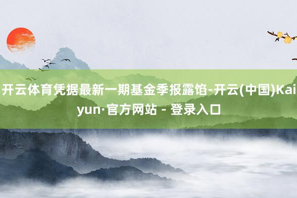 开云体育凭据最新一期基金季报露馅-开云(中国)Kaiyun·官方网站 - 登录入口