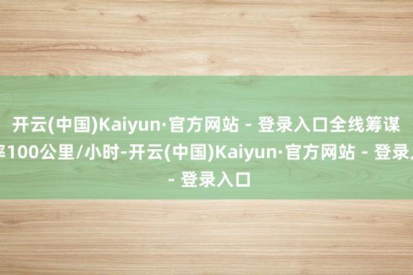 开云(中国)Kaiyun·官方网站 - 登录入口全线筹谋速率100公里/小时-开云(中国)Kaiyun·官方网站 - 登录入口
