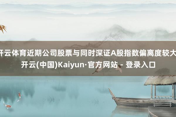 开云体育近期公司股票与同时深证A股指数偏离度较大-开云(中国)Kaiyun·官方网站 - 登录入口