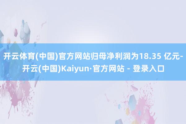 开云体育(中国)官方网站归母净利润为18.35 亿元-开云(中国)Kaiyun·官方网站 - 登录入口