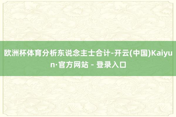 欧洲杯体育　　分析东说念主士合计-开云(中国)Kaiyun·官方网站 - 登录入口
