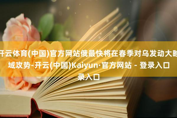 开云体育(中国)官方网站俄最快将在春季对乌发动大畛域攻势-开云(中国)Kaiyun·官方网站 - 登录入口