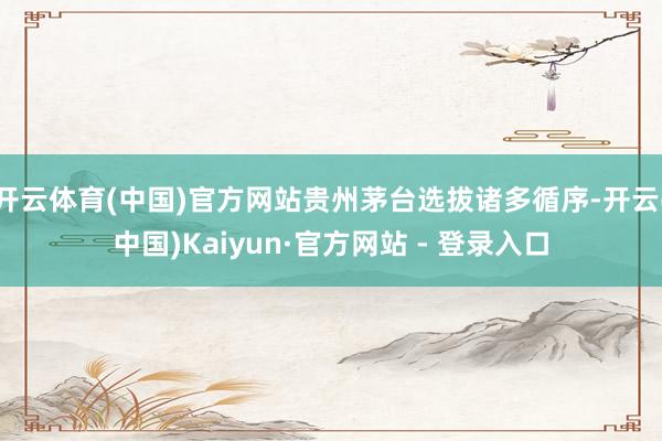 开云体育(中国)官方网站贵州茅台选拔诸多循序-开云(中国)Kaiyun·官方网站 - 登录入口