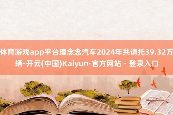 体育游戏app平台理念念汽车2024年共请托39.32万辆-开云(中国)Kaiyun·官方网站 - 登录入口