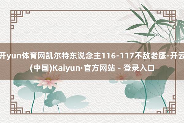 开yun体育网凯尔特东说念主116-117不敌老鹰-开云(中国)Kaiyun·官方网站 - 登录入口