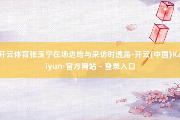 开云体育张玉宁在场边给与采访时透露-开云(中国)Kaiyun·官方网站 - 登录入口