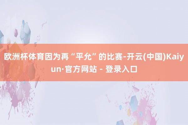 欧洲杯体育因为再“平允”的比赛-开云(中国)Kaiyun·官方网站 - 登录入口