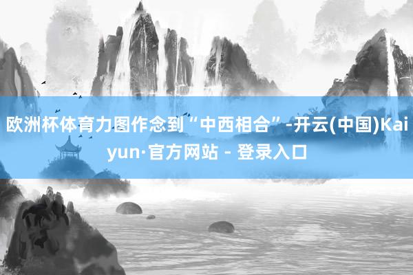 欧洲杯体育力图作念到“中西相合”-开云(中国)Kaiyun·官方网站 - 登录入口