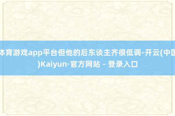 体育游戏app平台但他的后东谈主齐很低调-开云(中国)Kaiyun·官方网站 - 登录入口