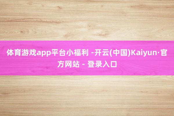 体育游戏app平台小福利 -开云(中国)Kaiyun·官方网站 - 登录入口