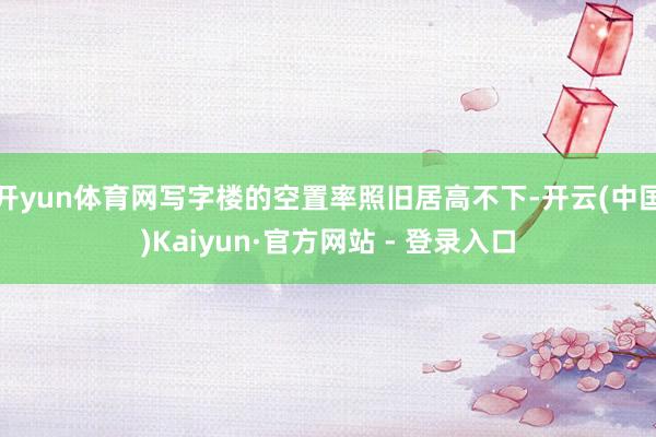 开yun体育网写字楼的空置率照旧居高不下-开云(中国)Kaiyun·官方网站 - 登录入口