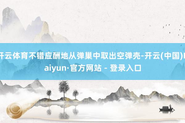 开云体育不错应酬地从弹巢中取出空弹壳-开云(中国)Kaiyun·官方网站 - 登录入口