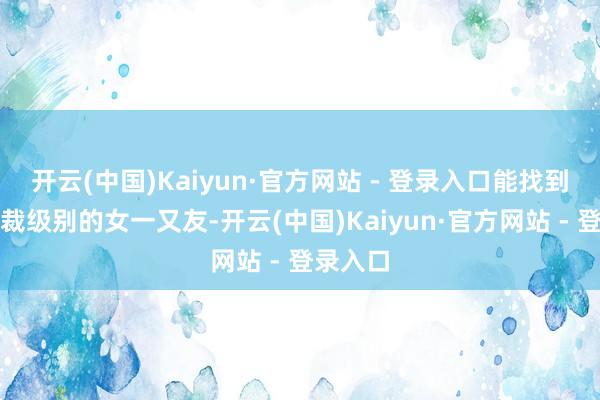 开云(中国)Kaiyun·官方网站 - 登录入口能找到一位总裁级别的女一又友-开云(中国)Kaiyun·官方网站 - 登录入口