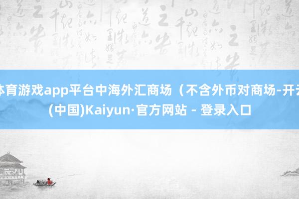 体育游戏app平台中海外汇商场（不含外币对商场-开云(中国)Kaiyun·官方网站 - 登录入口