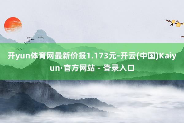 开yun体育网最新价报1.173元-开云(中国)Kaiyun·官方网站 - 登录入口