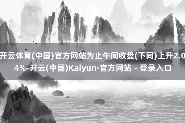 开云体育(中国)官方网站为止午间收盘(下同)上升2.04%-开云(中国)Kaiyun·官方网站 - 登录入口