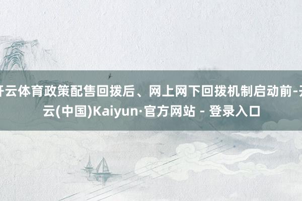开云体育政策配售回拨后、网上网下回拨机制启动前-开云(中国)Kaiyun·官方网站 - 登录入口