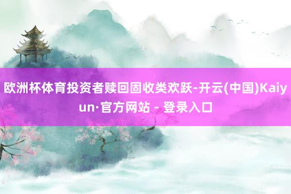 欧洲杯体育投资者赎回固收类欢跃-开云(中国)Kaiyun·官方网站 - 登录入口