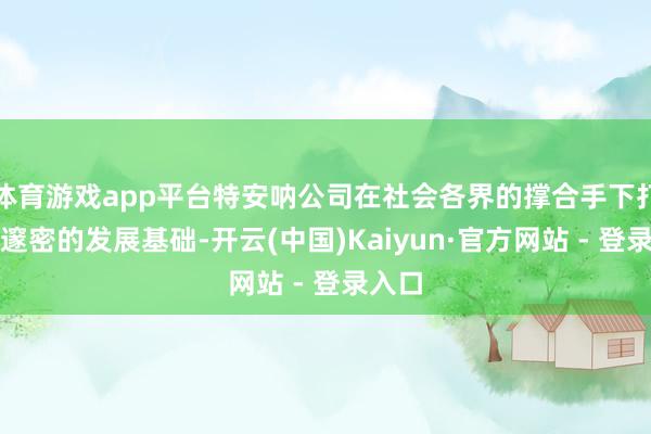 体育游戏app平台特安呐公司在社会各界的撑合手下打下了邃密的发展基础-开云(中国)Kaiyun·官方网站 - 登录入口