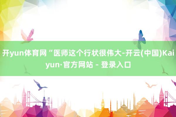 开yun体育网“医师这个行状很伟大-开云(中国)Kaiyun·官方网站 - 登录入口